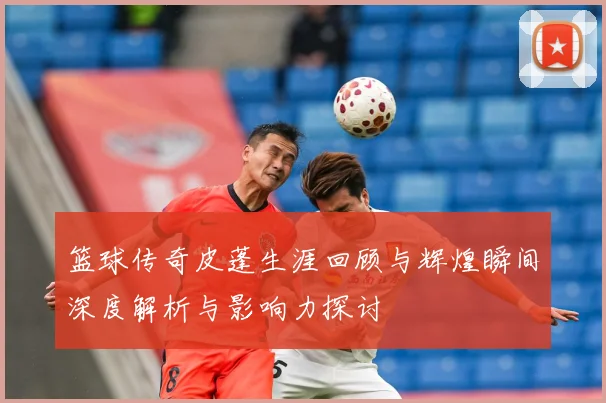篮球传奇皮蓬生涯回顾与辉煌瞬间深度解析与影响力探讨