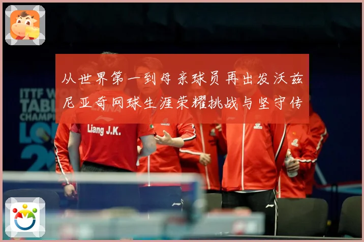 从世界第一到母亲球员再出发沃兹尼亚奇网球生涯荣耀挑战与坚守传奇之路