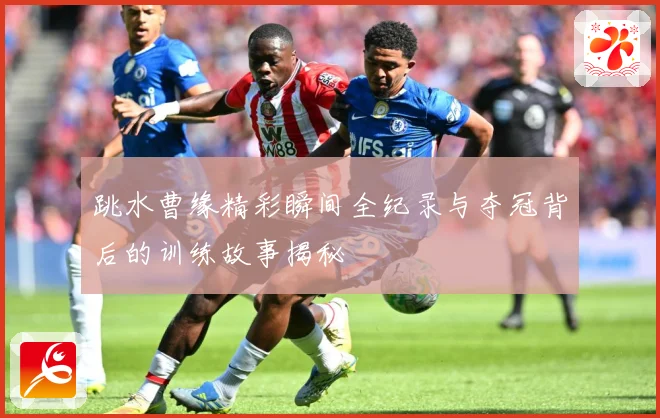 跳水曹缘精彩瞬间全纪录与夺冠背后的训练故事揭秘