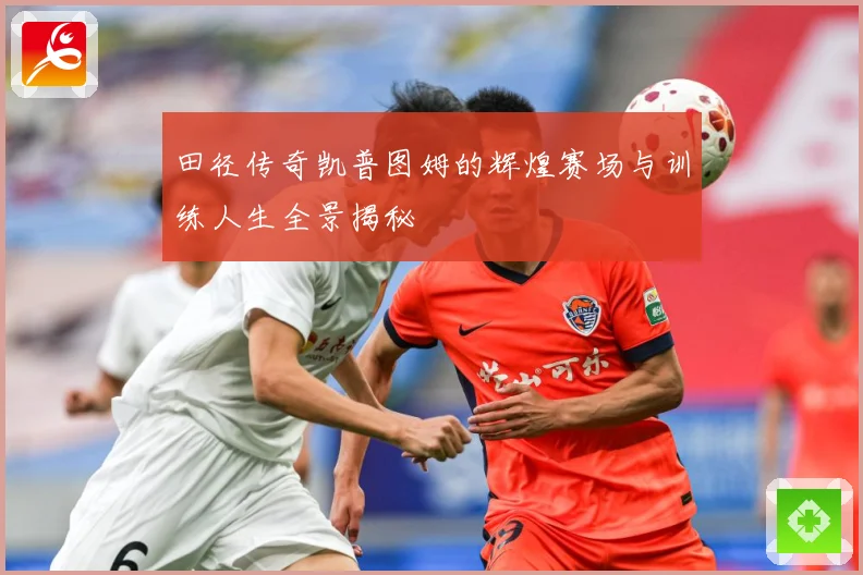 田径传奇凯普图姆的辉煌赛场与训练人生全景揭秘