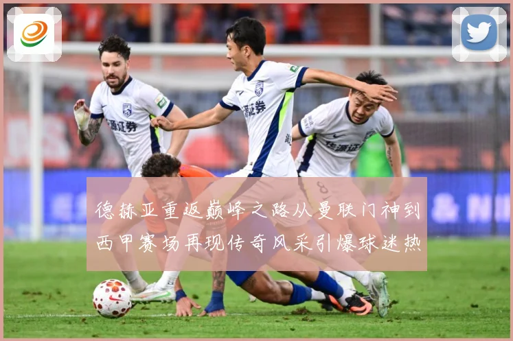 德赫亚重返巅峰之路从曼联门神到西甲赛场再现传奇风采引爆球迷热议