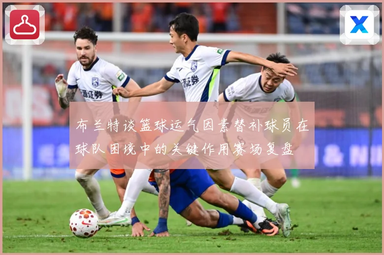 布兰特谈篮球运气因素替补球员在球队困境中的关键作用赛场复盘