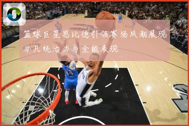 篮球巨星恩比德引领赛场风潮展现非凡统治力与全能表现