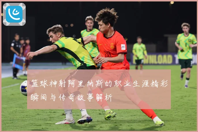 篮球神射阿里纳斯的职业生涯精彩瞬间与传奇故事解析