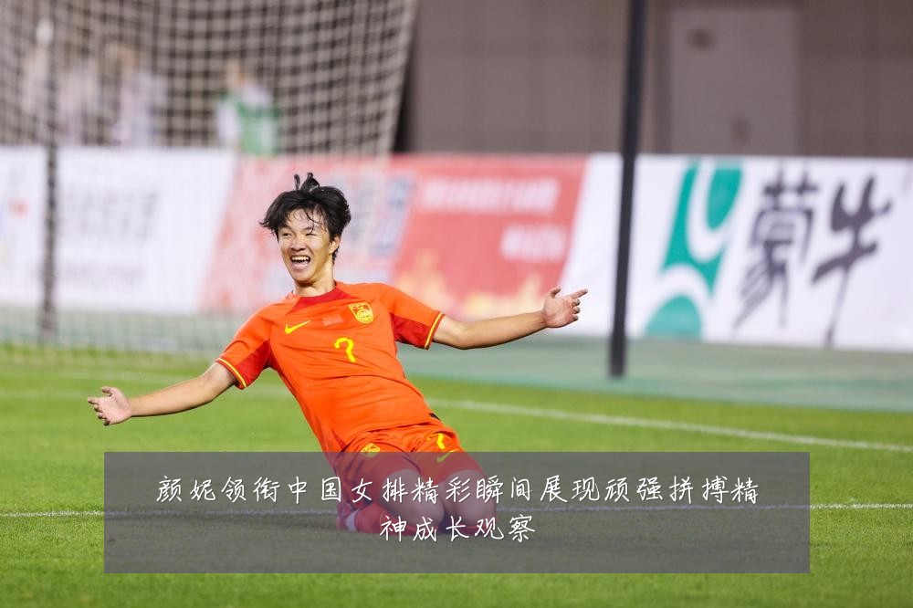 颜妮领衔中国女排精彩瞬间展现顽强拼搏精神成长观察